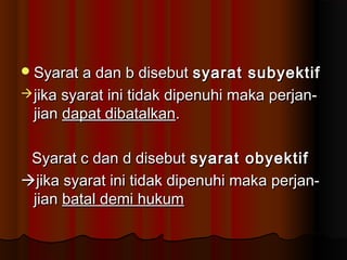  Syarat a dan b disebut    syarat subyektif
 jika syarat ini tidak dipenuhi maka perjan-
  jian dapat dibatalkan.

 Syarat c dan d disebut syarat obyektif
jika syarat ini tidak dipenuhi maka perjan-
 jian batal demi hukum
 