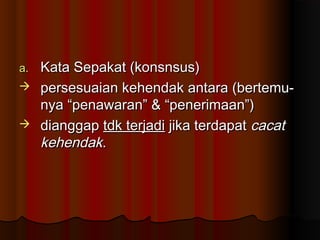a.Kata Sepakat (konsnsus)
 persesuaian kehendak antara (bertemu-
  nya “penawaran” & “penerimaan”)
 dianggap tdk terjadi jika terdapat cacat
  kehendak.
 