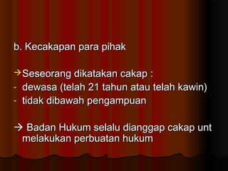 b. Kecakapan para pihak

 Seseorang dikatakan cakap :
- dewasa (telah 21 tahun atau telah kawin)
- tidak dibawah pengampuan


 Badan Hukum selalu dianggap cakap unt
 melakukan perbuatan hukum
 