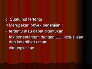 c. Suatu hal tertentu
 Merupakan obyek perjanjian :
- tertentu atau dapat ditentukan
- tdk bertentangan dengan UU, kesusilaan
  dan ketertiban umum
- dimungkinkan
 