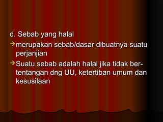 d. Sebab yang halal
 merupakan sebab/dasar dibuatnya suatu
  perjanjian
 Suatu sebab adalah halal jika tidak ber-
  tentangan dng UU, ketertiban umum dan
  kesusilaan
 