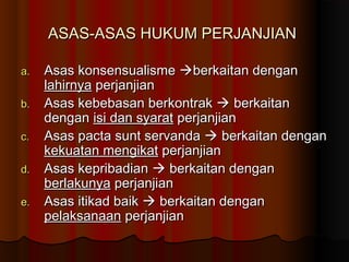ASAS-ASAS HUKUM PERJANJIAN

a.   Asas konsensualisme berkaitan dengan
     lahirnya perjanjian
b.   Asas kebebasan berkontrak  berkaitan
     dengan isi dan syarat perjanjian
c.   Asas pacta sunt servanda  berkaitan dengan
     kekuatan mengikat perjanjian
d.   Asas kepribadian  berkaitan dengan
     berlakunya perjanjian
e.   Asas itikad baik  berkaitan dengan
     pelaksanaan perjanjian
 
