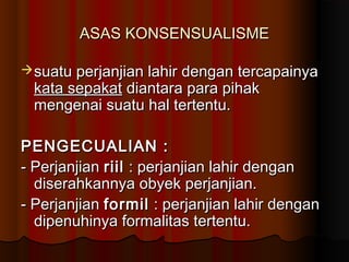 ASAS KONSENSUALISME

 suatu perjanjian lahir dengan tercapainya
 kata sepakat diantara para pihak
 mengenai suatu hal tertentu.

PENGECUALIAN :
- Perjanjian riil : perjanjian lahir dengan
  diserahkannya obyek perjanjian.
- Perjanjian formil : perjanjian lahir dengan
  dipenuhinya formalitas tertentu.
 