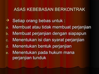 ASAS KEBEBASAN BERKONTRAK

    Setiap orang bebas untuk :
a.   Membuat atau tidak membuat perjanjian
b.   Membuat perjanjian dengan siapapun
c.   Menentukan isi dan syarat perjanjian
d.   Menentukan bentuk perjanjian
e.   Menentukan pada hukum mana
     perjanjian tunduk
 