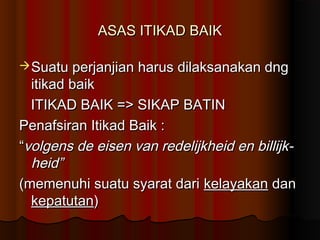 ASAS ITIKAD BAIK

 Suatu perjanjian harus dilaksanakan dng
  itikad baik
  ITIKAD BAIK => SIKAP BATIN
Penafsiran Itikad Baik :
“volgens de eisen van redelijkheid en billijk-
  heid”
(memenuhi suatu syarat dari kelayakan dan
  kepatutan)
 