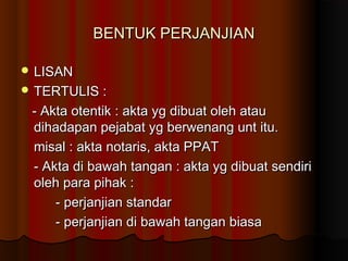 BENTUK PERJANJIAN

 LISAN
 TERTULIS :

 - Akta otentik : akta yg dibuat oleh atau
 dihadapan pejabat yg berwenang unt itu.
 misal : akta notaris, akta PPAT
 - Akta di bawah tangan : akta yg dibuat sendiri
 oleh para pihak :
     - perjanjian standar
     - perjanjian di bawah tangan biasa
 