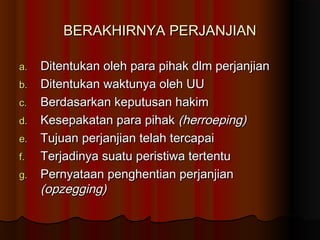 BERAKHIRNYA PERJANJIAN

a.   Ditentukan oleh para pihak dlm perjanjian
b.   Ditentukan waktunya oleh UU
c.   Berdasarkan keputusan hakim
d.   Kesepakatan para pihak (herroeping)
e.   Tujuan perjanjian telah tercapai
f.   Terjadinya suatu peristiwa tertentu
g.   Pernyataan penghentian perjanjian
     (opzegging)
 