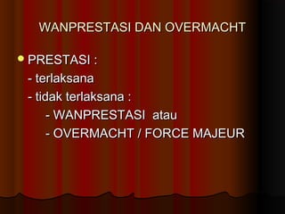 WANPRESTASI DAN OVERMACHT

 PRESTASI :

 - terlaksana
 - tidak terlaksana :
      - WANPRESTASI atau
      - OVERMACHT / FORCE MAJEUR
 