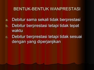 BENTUK-BENTUK WANPRESTASI

a. Debitur sama sekali tidak berprestasi
b. Debitur berprestasi tetapi tidak tepat
   waktu
c. Debitur berprestasi tetapi tidak sesuai
   dengan yang diperjanjikan
 