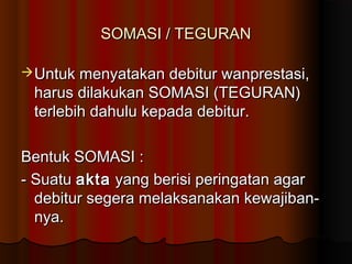 SOMASI / TEGURAN

 Untuk menyatakan debitur wanprestasi,
 harus dilakukan SOMASI (TEGURAN)
 terlebih dahulu kepada debitur.

Bentuk SOMASI :
- Suatu akta yang berisi peringatan agar
  debitur segera melaksanakan kewajiban-
  nya.
 