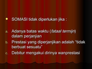     SOMASI tidak diperlukan jika :

a.   Adanya batas waktu (fataal termijn)
     dalam perjanjian
b.   Prestasi yang diperjanjikan adalah “tidak
     berbuat sesuatu”
c.   Debitur mengakui dirinya wanprestasi
 