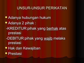 UNSUR-UNSUR PERIKATAN

 Adanya hubungan hukum
 Adanya 2 pihak :

-KREDITUR:pihak yang berhak atas
  prestasi
-DEBITUR:pihak yang wajib melaks
  prestasi
 Hak dan Kewajiban
 Prestasi
 