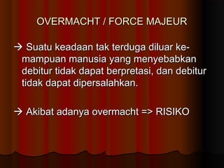 OVERMACHT / FORCE MAJEUR

 Suatu keadaan tak terduga diluar ke-
 mampuan manusia yang menyebabkan
 debitur tidak dapat berpretasi, dan debitur
 tidak dapat dipersalahkan.

 Akibat adanya overmacht => RISIKO
 