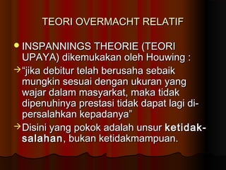 TEORI OVERMACHT RELATIF

 INSPANNINGS THEORIE (TEORI
  UPAYA) dikemukakan oleh Houwing :
 “jika debitur telah berusaha sebaik
  mungkin sesuai dengan ukuran yang
  wajar dalam masyarkat, maka tidak
  dipenuhinya prestasi tidak dapat lagi di-
  persalahkan kepadanya”
 Disini yang pokok adalah unsur ketidak-
  salahan , bukan ketidakmampuan.
 