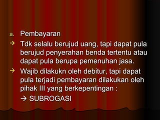 a.Pembayaran
 Tdk selalu berujud uang, tapi dapat pula
  berujud penyerahan benda tertentu atau
  dapat pula berupa pemenuhan jasa.
 Wajib dilakukn oleh debitur, tapi dapat
  pula terjadi pembayaran dilakukan oleh
  pihak III yang berkepentingan :
   SUBROGASI
 