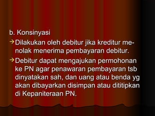 b. Konsinyasi
 Dilakukan oleh debitur jika kreditur me-
  nolak menerima pembayaran debitur.
 Debitur dapat mengajukan permohonan
  ke PN agar penawaran pembayaran tsb
  dinyatakan sah, dan uang atau benda yg
  akan dibayarkan disimpan atau dititipkan
  di Kepaniteraan PN.
 