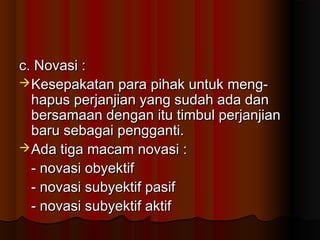 c. Novasi :
 Kesepakatan para pihak untuk meng-
  hapus perjanjian yang sudah ada dan
  bersamaan dengan itu timbul perjanjian
  baru sebagai pengganti.
 Ada tiga macam novasi :
  - novasi obyektif
  - novasi subyektif pasif
  - novasi subyektif aktif
 