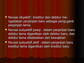  Novasi obyektif : kreditur dan debitur me-
  ngadakan perjanjian baru sebagai peng-ganti
  perjanjian lama.
 Novasi subyektif pasip : dalam perjanjian baru
  debitur lama digantikan oleh debitur baru, dan
  debitur lama dibebaskan dari kewajiban
 Novasi subyektif aktif : dalam perjanjian baru
  kreditur lama digantikan oleh kreditur baru
 