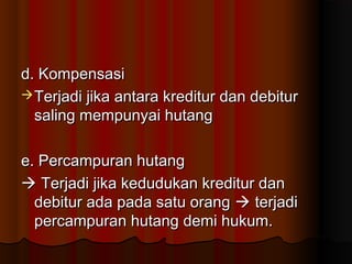 d. Kompensasi
 Terjadi jika antara kreditur dan debitur
  saling mempunyai hutang

e. Percampuran hutang
 Terjadi jika kedudukan kreditur dan
  debitur ada pada satu orang  terjadi
  percampuran hutang demi hukum.
 