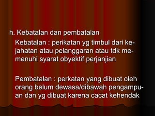 h. Kebatalan dan pembatalan
  Kebatalan : perikatan yg timbul dari ke-
  jahatan atau pelanggaran atau tdk me-
  menuhi syarat obyektif perjanjian

 Pembatalan : perkatan yang dibuat oleh
 orang belum dewasa/dibawah pengampu-
 an dan yg dibuat karena cacat kehendak
 
