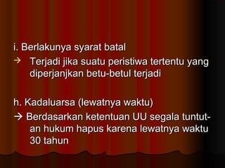 i. Berlakunya syarat batal
 Terjadi jika suatu peristiwa tertentu yang
    diperjanjkan betu-betul terjadi

h. Kadaluarsa (lewatnya waktu)
 Berdasarkan ketentuan UU segala tuntut-
    an hukum hapus karena lewatnya waktu
    30 tahun
 