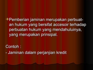  Pemberian jaminan merupakan perbuat-
 an hukum yang bersifat accesoir terhadap
 perbuatan hukum yang mendahuluinya,
 yang merupakan prinsipal.

Contoh :
- Jaminan dalam perjanjian kredit
 
