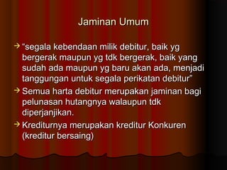 Jaminan Umum

 “segala kebendaan milik debitur, baik yg
  bergerak maupun yg tdk bergerak, baik yang
  sudah ada maupun yg baru akan ada, menjadi
  tanggungan untuk segala perikatan debitur”
 Semua harta debitur merupakan jaminan bagi
  pelunasan hutangnya walaupun tdk
  diperjanjikan.
 Krediturnya merupakan kreditur Konkuren
  (kreditur bersaing)
 