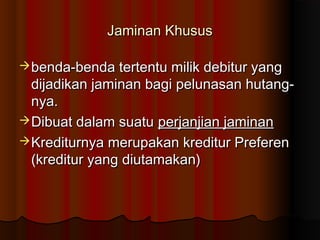 Jaminan Khusus

 benda-benda tertentu milik debitur yang
  dijadikan jaminan bagi pelunasan hutang-
  nya.
 Dibuat dalam suatu perjanjian jaminan
 Krediturnya merupakan kreditur Preferen
  (kreditur yang diutamakan)
 