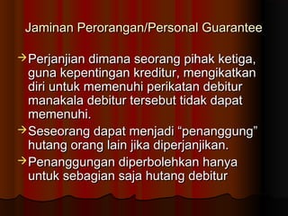 Jaminan Perorangan/Personal Guarantee

 Perjanjian dimana seorang pihak ketiga,
  guna kepentingan kreditur, mengikatkan
  diri untuk memenuhi perikatan debitur
  manakala debitur tersebut tidak dapat
  memenuhi.
 Seseorang dapat menjadi “penanggung”
  hutang orang lain jika diperjanjikan.
 Penanggungan diperbolehkan hanya
  untuk sebagian saja hutang debitur
 