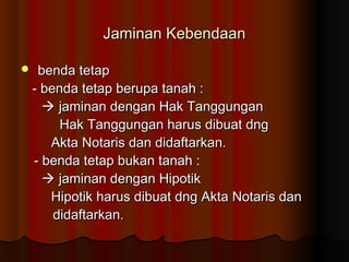 Jaminan Kebendaan

    benda tetap
    - benda tetap berupa tanah :
       jaminan dengan Hak Tanggungan
         Hak Tanggungan harus dibuat dng
       Akta Notaris dan didaftarkan.
    - benda tetap bukan tanah :
       jaminan dengan Hipotik
       Hipotik harus dibuat dng Akta Notaris dan
        didaftarkan.
 