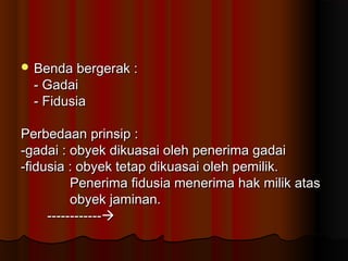  Benda bergerak :
  - Gadai
  - Fidusia

Perbedaan prinsip :
-gadai : obyek dikuasai oleh penerima gadai
-fidusia : obyek tetap dikuasai oleh pemilik.
          Penerima fidusia menerima hak milik atas
          obyek jaminan.
     ------------
 