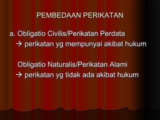 PEMBEDAAN PERIKATAN

a. Obligatio Civilis/Perikatan Perdata
   perikatan yg mempunyai akibat hukum

 Obligatio Naturalis/Perikatan Alami
  perikatan yg tidak ada akibat hukum
 