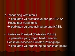 b. Inspanning verbintenis
   perikatan yg prestasinya berupa UPAYA
   Resuultaat Verbintenis
   perikatan yg prestasinya berupa HASIL

c. Perikatan Prinsipal (Perikatan Pokok)
    perikatan yang dapat berdiri sendiri
   Perikatan Accesoir (Prikatan Pelengkap)
    perikatan yg tergantung pd perikatan pokok
 