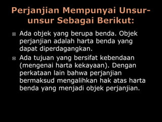    Ada objek yang berupa benda. Objek
    perjanjian adalah harta benda yang
    dapat diperdagangkan.
   Ada tujuan yang bersifat kebendaan
    (mengenai harta kekayaan). Dengan
    perkataan lain bahwa perjanjian
    bermaksud mengalihkan hak atas harta
    benda yang menjadi objek perjanjian.
 