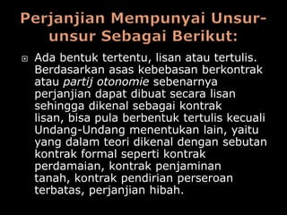    Ada bentuk tertentu, lisan atau tertulis.
    Berdasarkan asas kebebasan berkontrak
    atau partij otonomie sebenarnya
    perjanjian dapat dibuat secara lisan
    sehingga dikenal sebagai kontrak
    lisan, bisa pula berbentuk tertulis kecuali
    Undang-Undang menentukan lain, yaitu
    yang dalam teori dikenal dengan sebutan
    kontrak formal seperti kontrak
    perdamaian, kontrak penjaminan
    tanah, kontrak pendirian perseroan
    terbatas, perjanjian hibah.
 