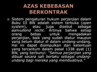    Sistem pengaturan hukum perjanjian dalam
    Buku III BW adalah sistem terbuka (open
    system),    atau   juga   disebut  sebagai
    aanvullend recht. Artinya bahwa setiap
    orang      bebas     untuk     mengadakan
    perjanjian, baik yang sudah diatur maupun
    yang belum diatur di dalam undang-undang.
    Hal ini dapat disimpulkan dari ketentuan
    yang tercantum dalam pasal 1338 ayat (1)
    BW, yang berbunyi: “Semua perjanjian yang
    dibuat secara sah berlaku sebagai undang-
    undang bagi mereka yang membuatnya.”
 