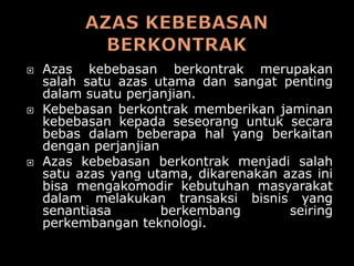    Azas kebebasan berkontrak merupakan
    salah satu azas utama dan sangat penting
    dalam suatu perjanjian.
   Kebebasan berkontrak memberikan jaminan
    kebebasan kepada seseorang untuk secara
    bebas dalam beberapa hal yang berkaitan
    dengan perjanjian
   Azas kebebasan berkontrak menjadi salah
    satu azas yang utama, dikarenakan azas ini
    bisa mengakomodir kebutuhan masyarakat
    dalam melakukan transaksi bisnis yang
    senantiasa        berkembang       seiring
    perkembangan teknologi.
 