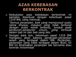    Kedudukan azas kebebasan berkontrak ini
    semakin diperkuat dengan ketentuan pasal
    1319 BW, yang memuat:
    “Semua perjanjian, baik yang mempunyai suatu
    nama khusus, maupun yang tidak terkenal
    dengan suatu nama tertentu, tunduk pada
    peraturan-peraturan umum, yang termuat
    dalam bab ini dan bab yang lalu.”
   Dengan kata lain, ketentuan pasal 1319 BW
    mengakui akan adanya perjanjian-perjanjian
    selain yang terdapat dalam BW. Perjanjian-
    perjanjian yang tidak terdapat dalam Buku III
    BW ini dinamakan perjanjian tak bernama atau
    kontrak innominaat
 