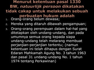 1.   Orang-orang belum dewasa;
2.   Mereka yang ditaruh dibawah pengampuan;
3.   Orang-orang perempuan dalam hal-hal yang
     ditetapkan oleh undang-undang, dan pada
     umumnya semua orang kepada siapa
     undang-undang telah melarang membuat
     perjanjian-perjanjian tertentu; (namun
     ketentuan ini telah dihapus dengan Surat
     Edaran Mahkamah Agung No. 3 tahun 1963
     dan pasal 31 undang-undang No. 1 tahun
     1974 tentang Perkawinan)
 
