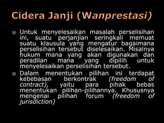    Untuk menyelesaikan masalah perselisihan
    ini, suatu perjanjian seringkali memuat
    suatu klausula yang mengatur bagaimana
    perselisihan tersebut diselesaikan. Misalnya
    hukum mana yang akan digunakan dan
    peradilan     mana   yang     dipilih  untuk
    menyelesaikan perselisihan tersebut.
   Dalam menentukan pilihan ini terdapat
    kebebasan      berkontrak    (freedom     of
    contract),    yaitu   para    pihak   bebas
    menentukan pilihan-pilihannya. Khususnya
    mengenai pilihan forum (freedom of
    jurisdiction)
 