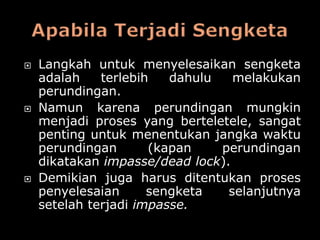    Langkah untuk menyelesaikan sengketa
    adalah    terlebih   dahulu   melakukan
    perundingan.
   Namun karena perundingan mungkin
    menjadi proses yang berteletele, sangat
    penting untuk menentukan jangka waktu
    perundingan       (kapan    perundingan
    dikatakan impasse/dead lock).
   Demikian juga harus ditentukan proses
    penyelesaian      sengketa   selanjutnya
    setelah terjadi impasse.
 