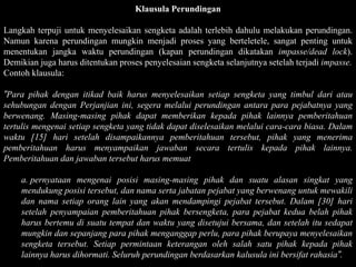 Klausula Perundingan

Langkah terpuji untuk menyelesaikan sengketa adalah terlebih dahulu melakukan perundingan.
Namun karena perundingan mungkin menjadi proses yang berteletele, sangat penting untuk
menentukan jangka waktu perundingan (kapan perundingan dikatakan impasse/dead lock).
Demikian juga harus ditentukan proses penyelesaian sengketa selanjutnya setelah terjadi impasse.
Contoh klausula:

”Para pihak dengan itikad baik harus menyelesaikan setiap sengketa yang timbul dari atau
sehubungan dengan Perjanjian ini, segera melalui perundingan antara para pejabatnya yang
berwenang. Masing-masing pihak dapat memberikan kepada pihak lainnya pemberitahuan
tertulis mengenai setiap sengketa yang tidak dapat diselesaikan melalui cara-cara biasa. Dalam
waktu [15] hari setelah disampaikannya pemberitahuan tersebut, pihak yang menerima
pemberitahuan harus menyampaikan jawaban secara tertulis kepada pihak lainnya.
Pemberitahuan dan jawaban tersebut harus memuat

    a. pernyataan mengenai posisi masing-masing pihak dan suatu alasan singkat yang
    mendukung posisi tersebut, dan nama serta jabatan pejabat yang berwenang untuk mewakili
    dan nama setiap orang lain yang akan mendampingi pejabat tersebut. Dalam [30] hari
    setelah penyampaian pemberitahuan pihak bersengketa, para pejabat kedua belah pihak
    harus bertemu di suatu tempat dan waktu yang disetujui bersama, dan setelah itu sedapat
    mungkin dan sepanjang para pihak menganggap perlu, para pihak berupaya menyelesaikan
    sengketa tersebut. Setiap permintaan keterangan oleh salah satu pihak kepada pihak
    lainnya harus dihormati. Seluruh perundingan berdasarkan kalusula ini bersifat rahasia”.
 