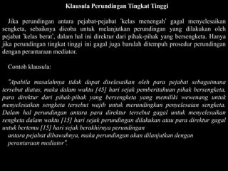 Klausula Perundingan Tingkat Tinggi

   Jika perundingan antara pejabat-pejabat ’kelas menengah’ gagal menyelesaikan
sengketa, sebaiknya dicoba untuk melanjutkan perundingan yang dilakukan oleh
pejabat ’kelas berat’, dalam hal ini direktur dari pihak-pihak yang bersengketa. Hanya
jika perundingan tingkat tinggi ini gagal juga barulah ditempuh prosedur perundingan
dengan perantaraan mediator.

  Contoh klausula:

  ”Apabila masalahnya tidak dapat diselesaikan oleh para pejabat sebagaimana
tersebut diatas, maka dalam waktu [45] hari sejak pemberitahuan pihak bersengketa,
para direktur dari pihak-pihak yang bersengketa yang memiliki wewenang untuk
menyelesaikan sengketa tersebut wajib untuk merundingkan penyelesaian sengketa.
Dalam hal perundingan antara para direktur tersebut gagal untuk menyelesaikan
sengketa dalam waktu [15] hari sejak perundingan dilakukan atau para direktur gagal
untuk bertemu [15] hari sejak berakhirnya perundingan
  antara pejabat dibawahnya, maka perundingan akan dilanjutkan dengan
  perantaraan mediator”.
 