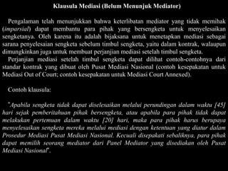 Klausula Mediasi (Belum Menunjuk Mediator)

   Pengalaman telah menunjukkan bahwa keterlibatan mediator yang tidak memihak
(imparsial) dapat membantu para pihak yang bersengketa untuk menyelesaikan
sengketanya. Oleh karena itu adalah bijaksana untuk menetapkan mediasi sebagai
sarana penyelesaian sengketa sebelum timbul sengketa, yaitu dalam kontrak, walaupun
dimungkinkan juga untuk membuat perjanjian mediasi setelah timbul sengketa.
   Perjanjian mediasi setelah timbul sengketa dapat dilihat contoh-contohnya dari
standar kontrak yang dibuat oleh Pusat Mediasi Nasional (contoh kesepakatan untuk
Mediasi Out of Court; contoh kesepakatan untuk Mediasi Court Annexed).

  Contoh klausula:

  ”Apabila sengketa tidak dapat diselesaikan melalui perundingan dalam waktu [45]
hari sejak pemberitahuan pihak bersengketa, atau apabila para pihak tidak dapat
melakukan pertemuan dalam waktu [20] hari, maka para pihak harus berupaya
menyelesaikan sengketa mereka melalui mediasi dengan ketentuan yang diatur dalam
Prosedur Mediasi Pusat Mediasi Nasional. Kecuali disepakati sebaliknya, para pihak
dapat memilih seorang mediator dari Panel Mediator yang disediakan oleh Pusat
Mediasi Nasional”.
 