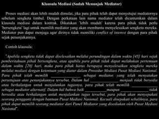 Klausula Mediasi (Sudah Menunjuk Mediator)

   Proses mediasi akan lebih mudah dimulai, jika para pihak telah dapat menyetujui mediatornya
sebelum sengketa timbul. Dengan perkataan lain nama mediator telah dicantumkan dalam
klausula mediasi dalam kontrak. Dikatakan ’lebih mudah’ karena para pihak tidak perlu
’bersengketa’ lagi untuk memilih mediator yang akan membantu menyelesaikan sengketa mereka.
Mediator pun dapat menjaga agar dirinya tidak memiliki conflict of interest dengan para pihak
sejak penunjukannya.

  Contoh klausula:

  ”Apabila sengketa tidak dapat diselesaikan melalui perundingan dalam waktu [45] hari sejak
pemberitahuan pihak bersengketa, atau apabila para pihak tidak dapat melakukan pertemuan
dalam waktu [20] hari, maka para pihak harus berupaya menyelesaikan sengketa mereka
melalui mediasi dengan ketentuan yang diatur dalam Prosedur Mediasi Pusat Mediasi Nasional.
Para pihak telah memilih _______________ sebagai mediator, yang telah menyatakan
persetujuan atas penunjukannya tersebut. Dalam hal ______________ menjadi tidak bersedia
atau berhalangan untuk menjalankan tugasnya, para pihak telah memilih _____________
sebagai mediator alternatif. Dalam hal bahwa baik ___________maupun ______________ tidak
bersedia atau berhalangan untuk menjalankan tugas tersebut, para pihak akan menyepakati
seorang pengganti dengan bantuan Pusat Mediasi Nasional. Kecuali disepakati sebaliknya, para
pihak dapat memilih seorang mediator dari Panel Mediator yang disediakan oleh Pusat Mediasi
Nasional”.
 