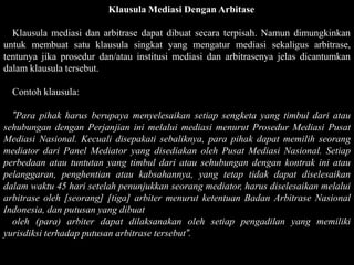 Klausula Mediasi Dengan Arbitase

  Klausula mediasi dan arbitrase dapat dibuat secara terpisah. Namun dimungkinkan
untuk membuat satu klausula singkat yang mengatur mediasi sekaligus arbitrase,
tentunya jika prosedur dan/atau institusi mediasi dan arbitrasenya jelas dicantumkan
dalam klausula tersebut.

  Contoh klausula:

  ”Para pihak harus berupaya menyelesaikan setiap sengketa yang timbul dari atau
sehubungan dengan Perjanjian ini melalui mediasi menurut Prosedur Mediasi Pusat
Mediasi Nasional. Kecuali disepakati sebaliknya, para pihak dapat memilih seorang
mediator dari Panel Mediator yang disediakan oleh Pusat Mediasi Nasional. Setiap
perbedaan atau tuntutan yang timbul dari atau sehubungan dengan kontrak ini atau
pelanggaran, penghentian atau kabsahannya, yang tetap tidak dapat diselesaikan
dalam waktu 45 hari setelah penunjukkan seorang mediator, harus diselesaikan melalui
arbitrase oleh [seorang] [tiga] arbiter menurut ketentuan Badan Arbitrase Nasional
Indonesia, dan putusan yang dibuat
  oleh (para) arbiter dapat dilaksanakan oleh setiap pengadilan yang memiliki
yurisdiksi terhadap putusan arbitrase tersebut”.
 