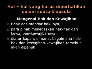 Mengenai Hak dan Kewajiban
   tidak ada standar bakunya;
   para pihak menegaskan hak-hak dan
    kewajiban-kewajibannya;
   diatur kapan, dimana, bagaimana hak-
    hak dan kewajiban-kewajiban tersebut
    akan dipenuhi.
 