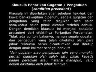 Klausula Penarikan Gugatan / Pengaduan
              (condition precedent)
Klausula ini diperlukan agar sebelum hak-hak dan
kewajiban-kewajiban dipenuhi, segala gugatan dan
pengaduan yang telah diajukan oleh salah
satu/kedua belah pihak dicabut terlebih dahulu.
Dengan demikian klausula ini menjadi condition
precedent dari efektifnya Perjanjian Perdamaian.
Tidak ada contoh bakunya, namun segala gugatan
dan pengaduan yang telah diketahui oleh para
pihak tentunya harus dicantumkan dan ditutup
dengan anak kalimat sebagai berikut:
”dan gugatan atau pengaduan lain yang mungkin
pernah diajukan oleh salah satu pihak kepada
badan peradilan atau instansi manapun, yang
belum diketahui oleh pihak lainnya”.
 