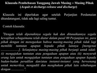 Klausula Pembebasan Tanggung Jawab Masing – Masing Pihak
             (Acquit et decharge-release and discharge)

 Klausula ini diperlukan agar setelah              Perjanjian    Perdamaian
ditandatangani, tidak ada lagi saling tuntut.

 Contoh klausula:

  ”Dengan telah dipenuhinya segala hak dan ditunaikannya segala
kewajiban sebagaimana telah diatur dalam pasal 00 Perjanjian ini, para
pihak dengan ini menegaskan bahwa masing-masing pihak tidak lagi
memiliki tuntutan apapun kepada pihak lainnya [mengenai
......................]. Selanjutnya masing-masing pihak berjanji untuk tidak:
(i) mengajukan tuntutan atau pengaduan apapun atau (ii) menyuruh
orang lain untuk mengajukan tuntutan atau pengaduan apapun kepada
badan-badan peradilan dan/atau instansi-instansi yang berwenang
untuk memeriksa, mengadili dan menghukum pihak lain sehubungan
dengan ................”.
 