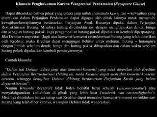 Klausula Penghukuman Karena Wanprestasi Perdamaian (Recapture Clause)

   Dapat ditentukan bahwa pihak yang cidera janji untuk memenuhi kewajiban – kewajiban yang
ditentukan dalam Perjanjian Perdamaian dapat digugat oleh pihak lainnya untuk memenuhi
kewajiban-kewajibannya berdasarkan Perjanjian Awal. Biasanya dipakai dalam Perjanjian
Restrukturisasi Hutang. Misalnya hutang direstrukturisasi dengan menghapuskan denda, bunga
dan sebagian hutang pokok. Juga pengembalian hutang pokok dijadualkan kembali/diperpanjang.
Jika Debitur wanprestasi (lagi) atas konsensi-konsensi restrukturisasi hutang yang telah diberikan
oleh Kreditur, maka Kreditur dapat menggugat Debitur untuk melunasi hutang – hutangnya
dengan jumlah sebelum denda, bunga dan hutang pokok dihapuskan dan dalam waktu sebelum
hutang pokok dijadualkan kembali pembayarannya.

  Contoh klausula:

   ”Dalam hal Debitur cidera janji atas konsensi-konsensi yang telah diberikan oleh Kreditur
dalam Perjanjian Restrukturisasi Hutang ini, maka Kreditur dapat mencabut konsensi-konsensi
tersebut sehingga kewajiban Debitur dihitung berdasarkan Perjanjian Kredit yang belum
direstrukturisasi”.
   Namun Klausula Recapture tidak boleh bersifat berat sebelah (’unconscionable’) atau
menyalahgunakan kedudukan di pihak yang lebih kuat (’misbruik van omstandigheden’).
Misalnya ditentukan bahwa setiap saat Kreditur dapat mencabut konsensi-konsensi restrukturisasi
hutang yang telah diberikannya, walaupun Debitur tidak wanprestasi.
 